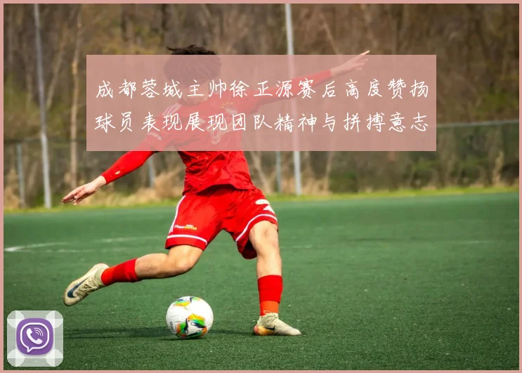 成都蓉城主帅徐正源赛后高度赞扬球员表现展现团队精神与拼搏意志