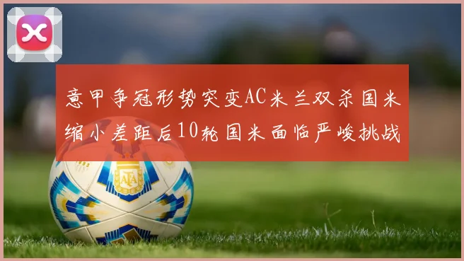 意甲争冠形势突变AC米兰双杀国米缩小差距后10轮国米面临严峻挑战