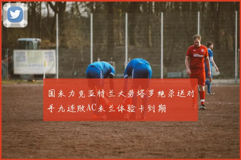 国米力克亚特兰大劳塔罗绝杀送对手九连败AC米兰体验卡到期