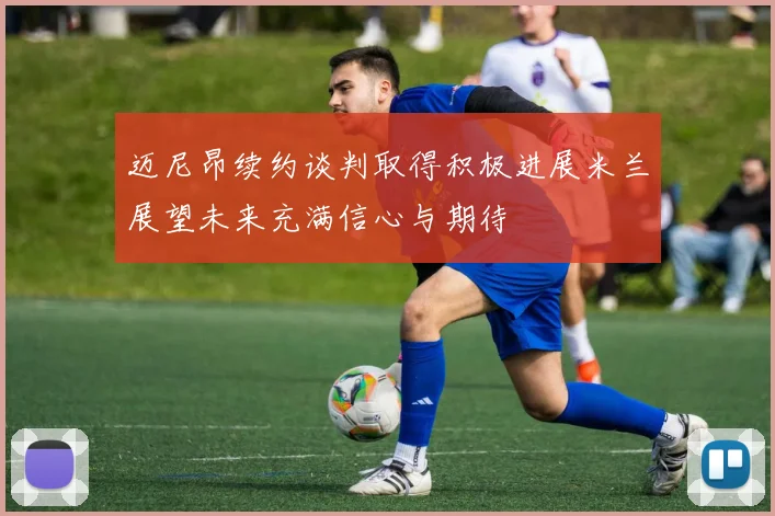 迈尼昂续约谈判取得积极进展米兰展望未来充满信心与期待