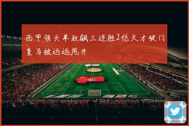 西甲领头羊狂飙三连胜2亿天才破门皇马被远远甩开