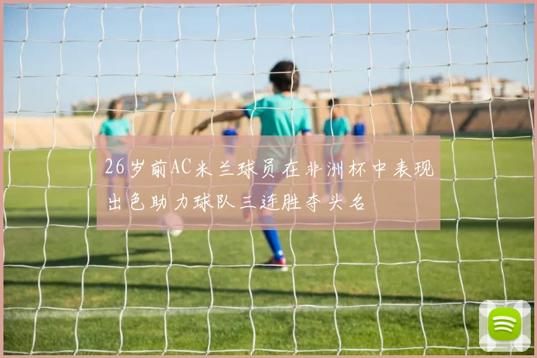 26岁前AC米兰球员在非洲杯中表现出色助力球队三连胜夺头名