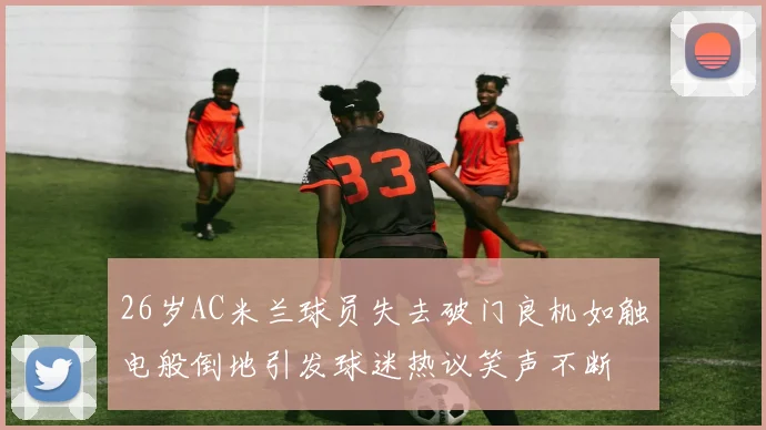 26岁AC米兰球员失去破门良机如触电般倒地引发球迷热议笑声不断